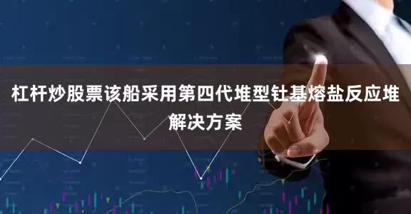 杠杆炒股票该船采用第四代堆型钍基熔盐反应堆解决方案