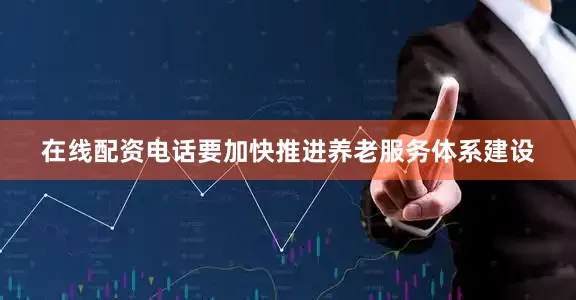 在线配资电话要加快推进养老服务体系建设